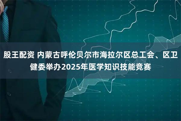 股王配资 内蒙古呼伦贝尔市海拉尔区总工会、区卫健委举办2025年医学知识技能竞赛
