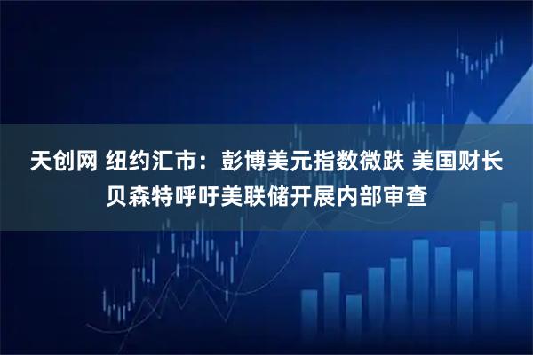 天创网 纽约汇市：彭博美元指数微跌 美国财长贝森特呼吁美联储开展内部审查