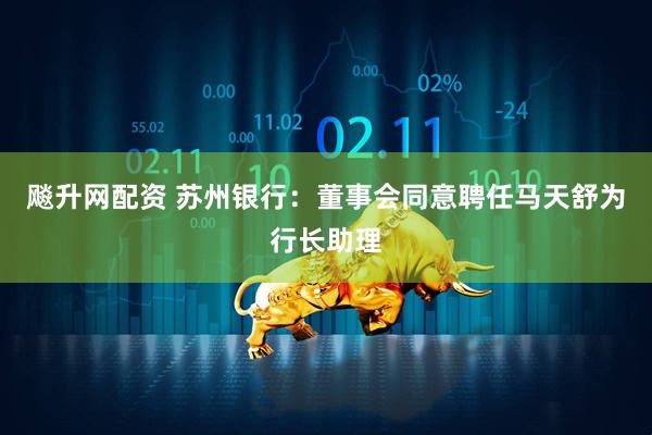 飚升网配资 苏州银行：董事会同意聘任马天舒为行长助理