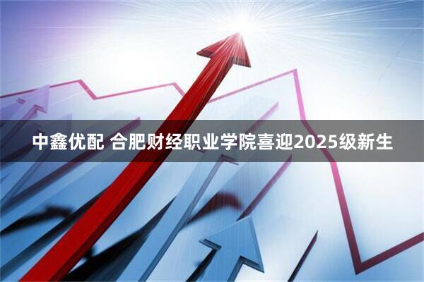 中鑫优配 合肥财经职业学院喜迎2025级新生