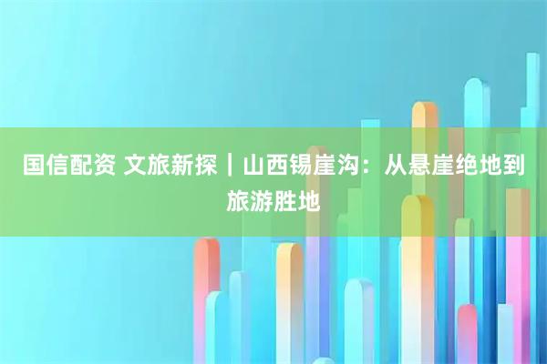 国信配资 文旅新探｜山西锡崖沟：从悬崖绝地到旅游胜地
