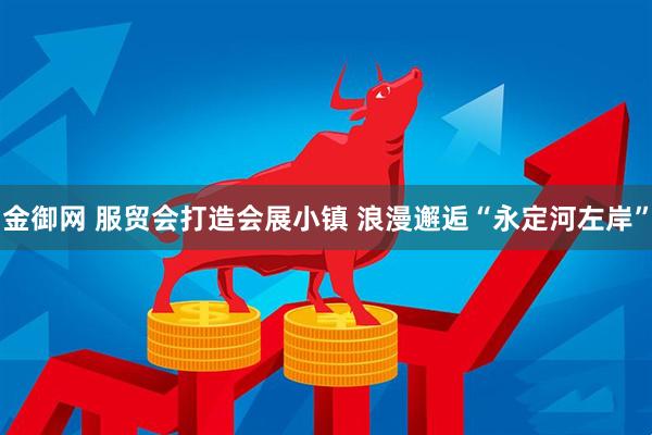 金御网 服贸会打造会展小镇 浪漫邂逅“永定河左岸”