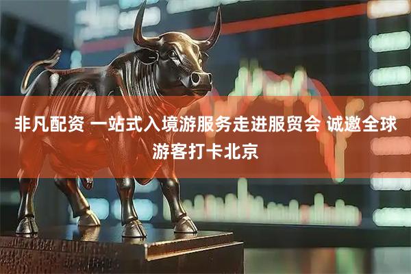 非凡配资 一站式入境游服务走进服贸会 诚邀全球游客打卡北京