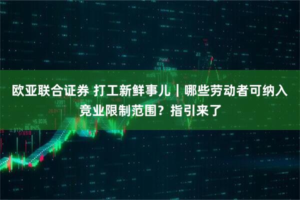 欧亚联合证券 打工新鲜事儿｜哪些劳动者可纳入竞业限制范围？指引来了