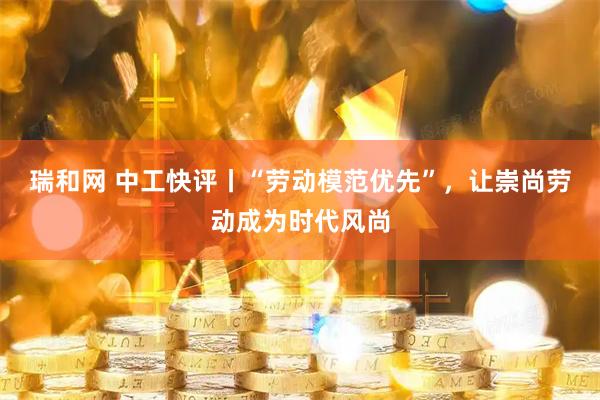 瑞和网 中工快评丨“劳动模范优先”，让崇尚劳动成为时代风尚