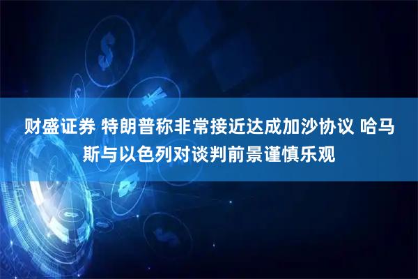 财盛证券 特朗普称非常接近达成加沙协议 哈马斯与以色列对谈判前景谨慎乐观