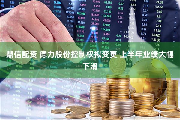 鼎信配资 德力股份控制权拟变更 上半年业绩大幅下滑