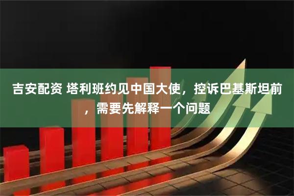 吉安配资 塔利班约见中国大使，控诉巴基斯坦前，需要先解释一个问题