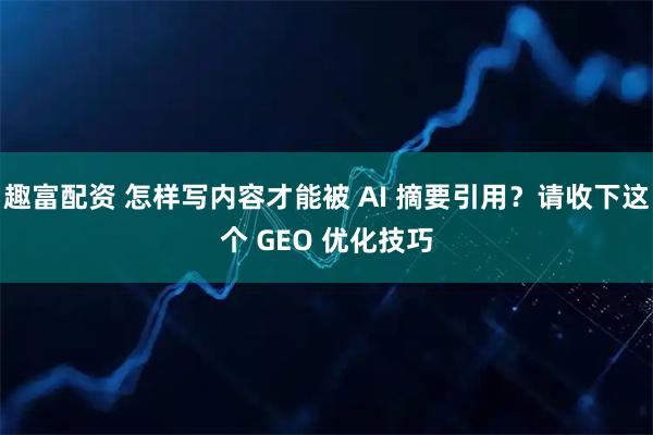 趣富配资 怎样写内容才能被 AI 摘要引用？请收下这个 GEO 优化技巧