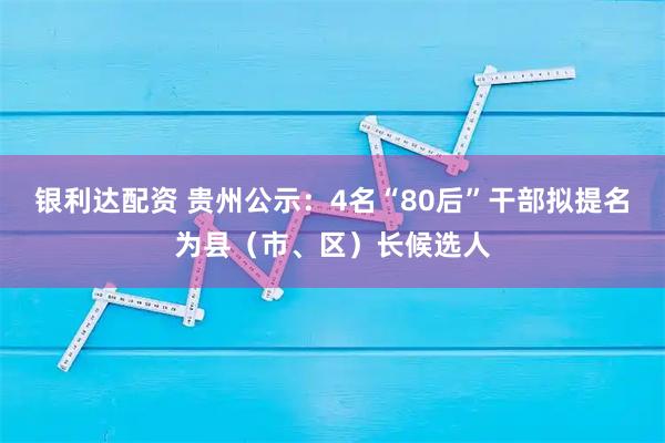银利达配资 贵州公示：4名“80后”干部拟提名为县（市、区）长候选人