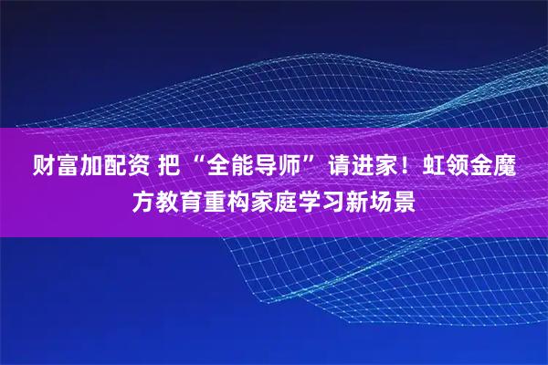 财富加配资 把 “全能导师” 请进家！虹领金魔方教育重构家庭学习新场景