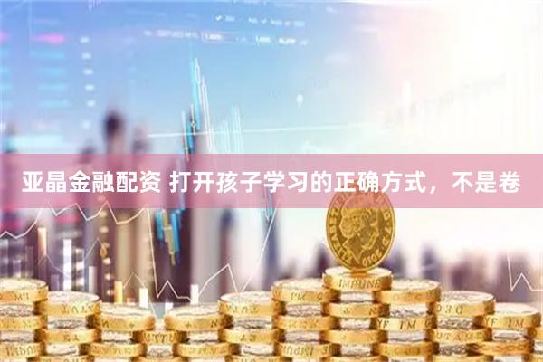 亚晶金融配资 打开孩子学习的正确方式，不是卷