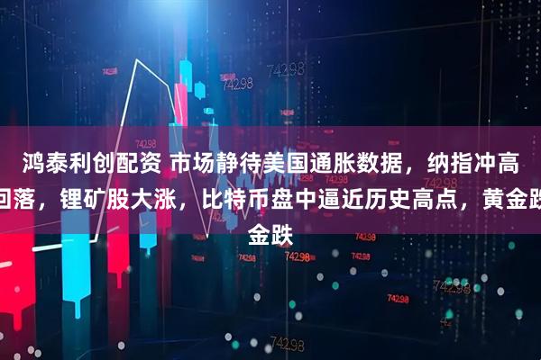 鸿泰利创配资 市场静待美国通胀数据，纳指冲高回落，锂矿股大涨，比特币盘中逼近历史高点，黄金跌