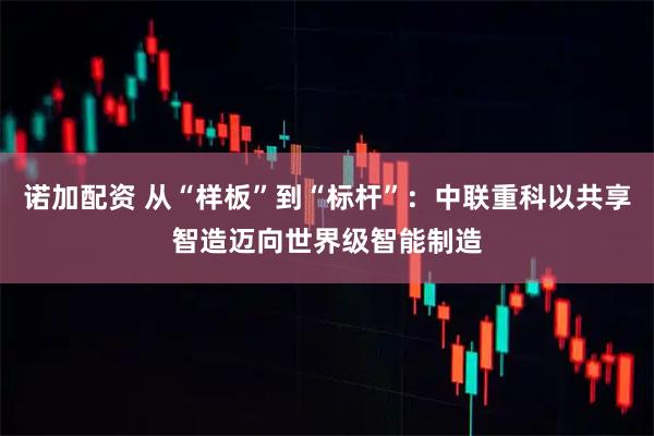 诺加配资 从“样板”到“标杆”：中联重科以共享智造迈向世界级智能制造