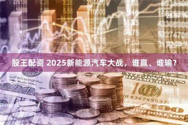 股王配资 2025新能源汽车大战，谁赢、谁输？