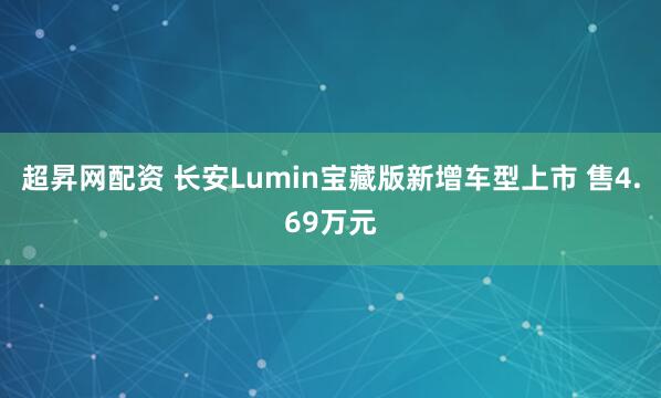 超昇网配资 长安Lumin宝藏版新增车型上市 售4.69万元