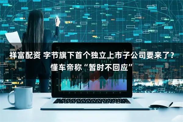 祥富配资 字节旗下首个独立上市子公司要来了？懂车帝称“暂时不回应”