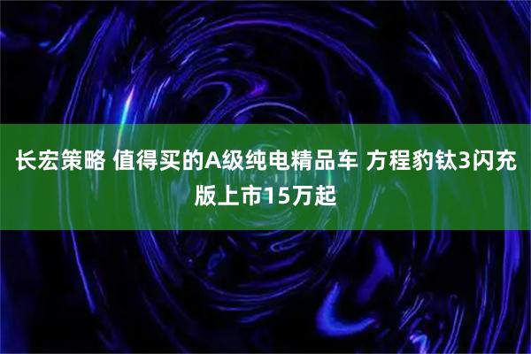 长宏策略 值得买的A级纯电精品车 方程豹钛3闪充版上市15万起