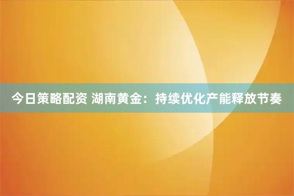 今日策略配资 湖南黄金：持续优化产能释放节奏